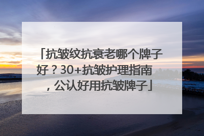 抗皱纹抗衰老哪个牌子好？30+抗皱护理指南，公认好用抗皱牌子