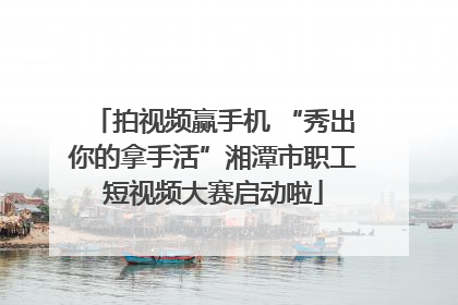 拍视频赢手机 “秀出你的拿手活”湘潭市职工短视频大赛启动啦