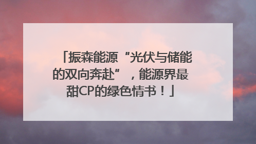 振森能源“光伏与储能的双向奔赴”，能源界最甜CP的绿色情书！