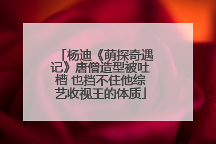 杨迪《萌探奇遇记》唐僧造型被吐槽 也挡不住他综艺收视王的体质