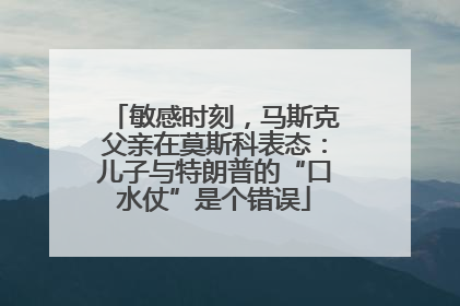 敏感时刻，马斯克父亲在莫斯科表态：儿子与特朗普的“口水仗”是个错误