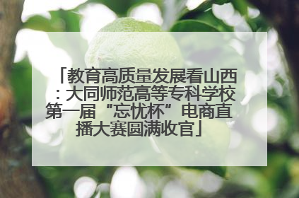教育高质量发展看山西：大同师范高等专科学校第一届“忘忧杯”电商直播大赛圆满收官