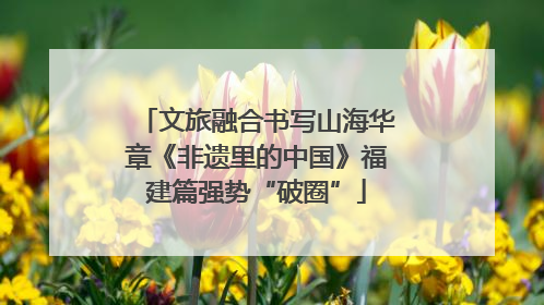 文旅融合书写山海华章《非遗里的中国》福建篇强势“破圈”