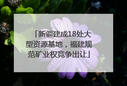 新疆建成18处大型资源基地，福建规范矿业权竞争出让