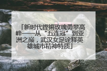 新时代铿锵玫瑰勇攀高峰——从“五连冠”到亚洲之巅，武汉女足诠释英雄城市精神特质