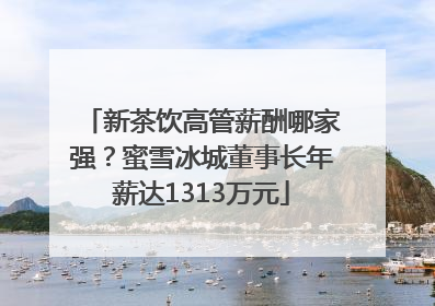 新茶饮高管薪酬哪家强？蜜雪冰城董事长年薪达1313万元