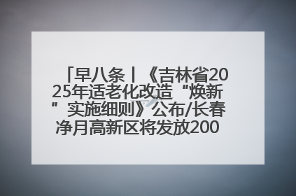 早八条丨《吉林省2025年适老化改造“焕新”实施细则》公布/长春净月高新区将发放200万元汽车消费券！