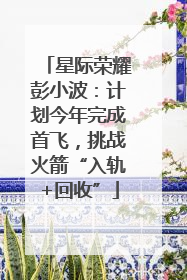 星际荣耀彭小波：计划今年完成首飞，挑战火箭“入轨+回收”