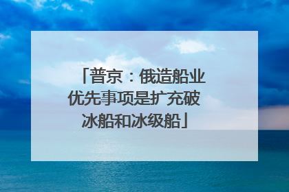 普京：俄造船业优先事项是扩充破冰船和冰级船