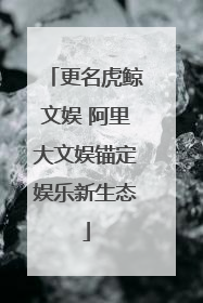更名虎鲸文娱 阿里大文娱锚定娱乐新生态