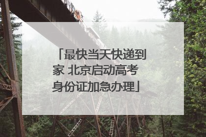 最快当天快递到家 北京启动高考身份证加急办理