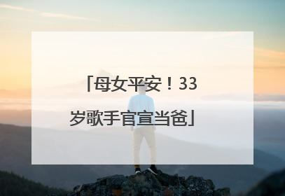 母女平安！33岁歌手官宣当爸