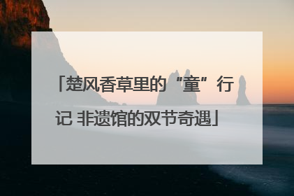 楚风香草里的“童”行记 非遗馆的双节奇遇