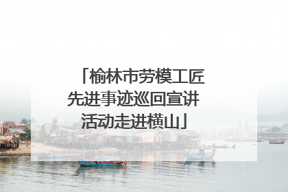 榆林市劳模工匠先进事迹巡回宣讲活动走进横山