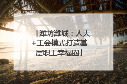 潍坊潍城：人大+工会模式打造基层职工幸福圈