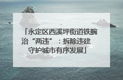 永定区西溪坪街道铁腕治“两违”：拆除违建 守护城市有序发展