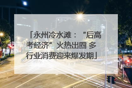 永州冷水滩：“后高考经济”火热出圈 多行业消费迎来爆发期