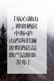 氧心湖山，禅意栖居 中海•庐山西海君澜度假酒店品牌产品焕新发布