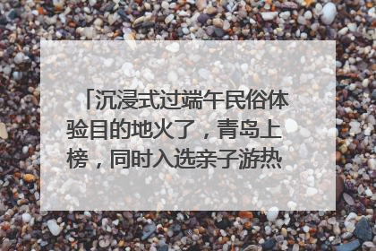 沉浸式过端午民俗体验目的地火了，青岛上榜，同时入选亲子游热门Top10