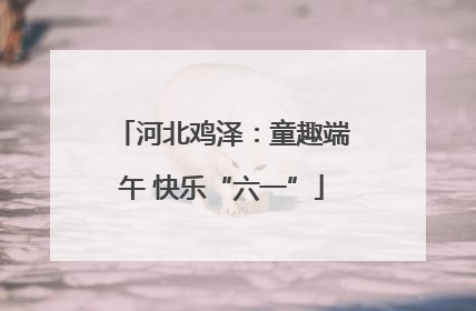 河北鸡泽：童趣端午 快乐“六一”