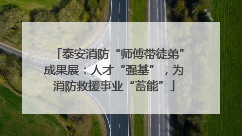 泰安消防“师傅带徒弟”成果展：人才“强基”，为消防救援事业“蓄能”