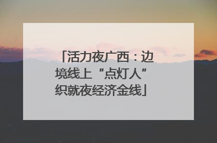 活力夜广西：边境线上“点灯人”织就夜经济金线