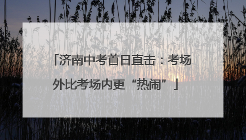 济南中考首日直击：考场外比考场内更“热闹”
