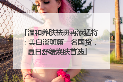 温和养肤祛斑再添猛将：美白淡斑第一名国货，夏日舒缓焕肤首选