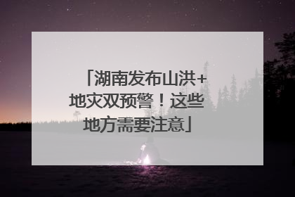 湖南发布山洪+地灾双预警！这些地方需要注意