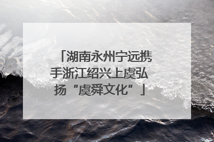 湖南永州宁远携手浙江绍兴上虞弘扬“虞舜文化”
