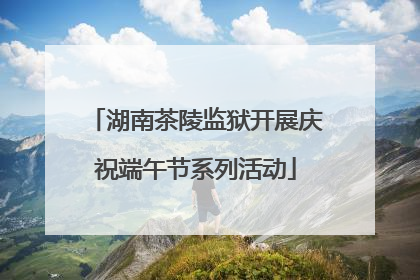 湖南茶陵监狱开展庆祝端午节系列活动