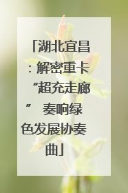湖北宜昌：解密重卡“超充走廊” 奏响绿色发展协奏曲