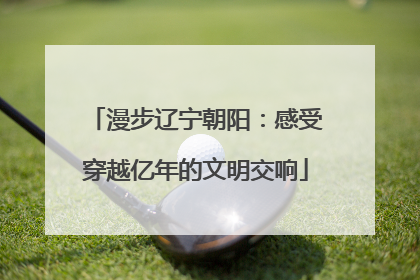 漫步辽宁朝阳：感受穿越亿年的文明交响