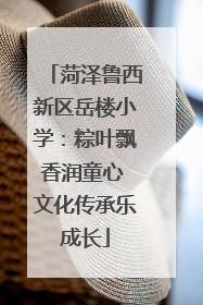 菏泽鲁西新区岳楼小学：粽叶飘香润童心 文化传承乐成长