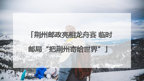 荆州邮政亮相龙舟赛 临时邮局“把荆州寄给世界”