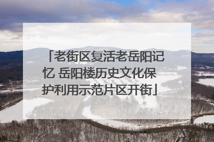老街区复活老岳阳记忆 岳阳楼历史文化保护利用示范片区开街