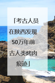考古人员在陕西发现50万年前古人类烤肉痕迹