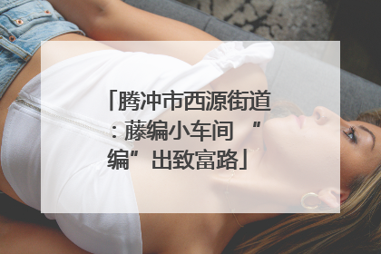 腾冲市西源街道：藤编小车间 “编”出致富路
