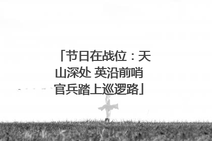 节日在战位：天山深处 英沿前哨官兵踏上巡逻路