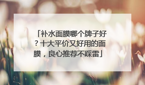 补水面膜哪个牌子好？十大平价又好用的面膜，良心推荐不踩雷