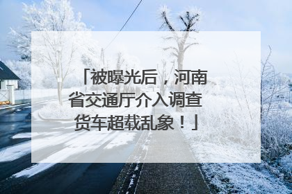 被曝光后，河南省交通厅介入调查货车超载乱象！