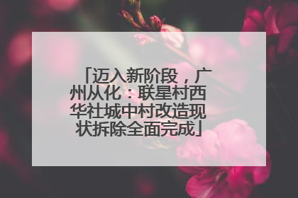 迈入新阶段，广州从化：联星村西华社城中村改造现状拆除全面完成