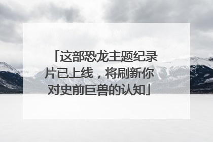 这部恐龙主题纪录片已上线，将刷新你对史前巨兽的认知