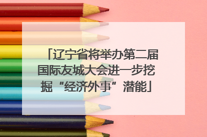 辽宁省将举办第二届国际友城大会进一步挖掘“经济外事”潜能