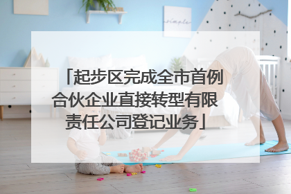 起步区完成全市首例合伙企业直接转型有限责任公司登记业务