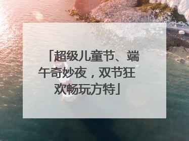 超级儿童节、端午奇妙夜，双节狂欢畅玩方特
