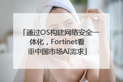 通过OS构建网络安全一体化，Fortinet看重中国市场AI需求