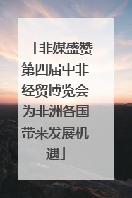 非媒盛赞第四届中非经贸博览会为非洲各国带来发展机遇