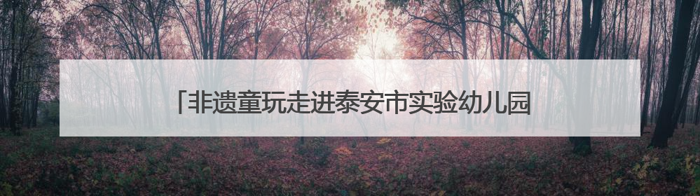 非遗童玩走进泰安市实验幼儿园 在美育课堂中轻触文化脉搏