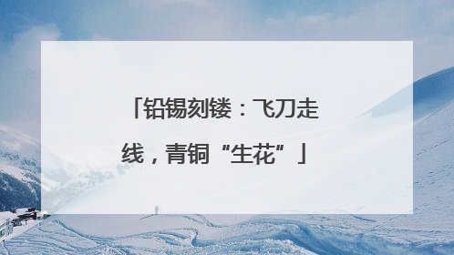 铅锡刻镂：飞刀走线，青铜“生花”